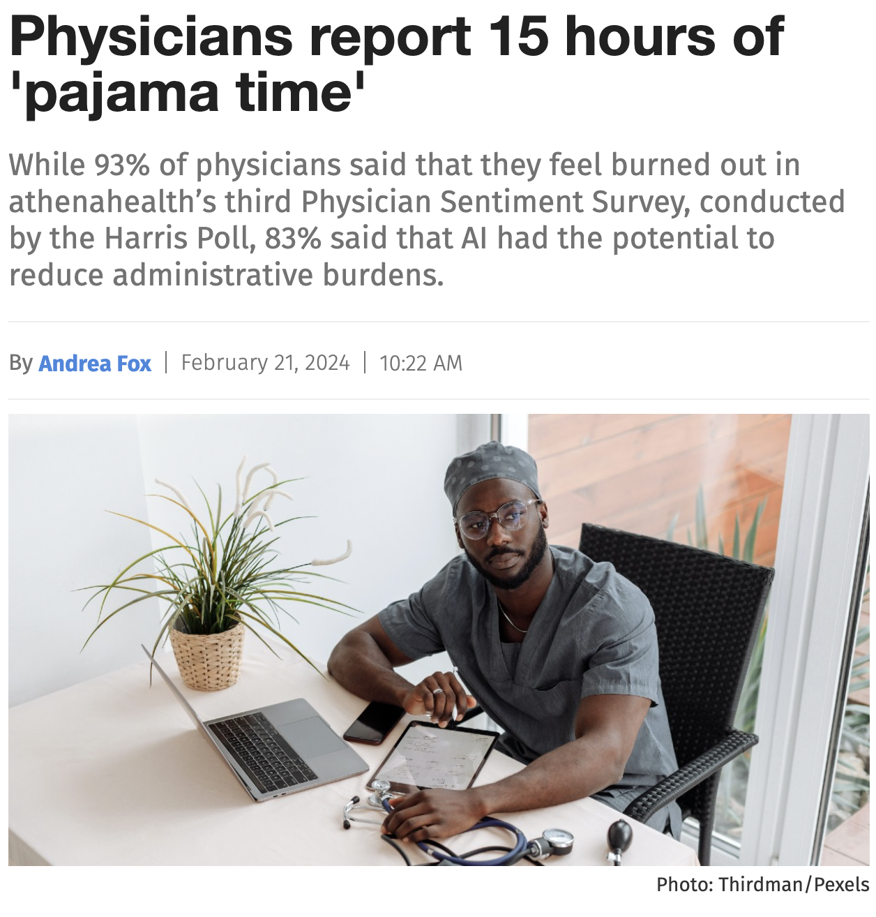 Newspaper article: Physicians report 15 hours of 'pajama time' While 93% of
                physicians said that they feel burned out in athenahealth's third Physician
                Sentiment Survey, conducted by the Harris Poll, 83% said that Al had the potential
                to reduce administrative burdens.